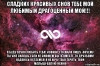 сладких красивых снов тебе мой любимый драгоценный мой!!! я буду вечно любить тебя! извини что мало пишу -почему ты уже знаешь-если не сможем быть вместе-то друзьями надеюсь остаемся-я не хочу тебя терять-твой малыш-целую нежно