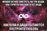 можно вечно смотреть на три вещи: как горит огонь как течет вода как вова и даша пытаются построить любовь