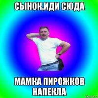 сынок,иди сюда мамка пирожков напекла