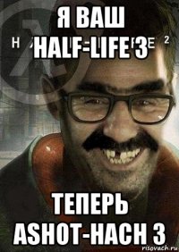 я ваш half-life 3 теперь ashot-hach 3