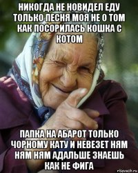 никогда не новидел еду только песня моя не о том как посорилась кошка с котом папка на абарот только чорному кату и невезет ням ням ням адальше знаешь как не фига