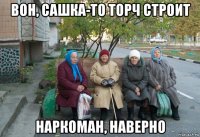 вон, сашка-то торч строит наркоман, наверно