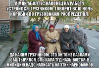 а мой аболтус наконец на работу устроился. грузчиком. говорит всю ночь коробки по грузовикам распределял. да каким грузчиком, это он тоже пазлами обштырялся, слыхала тгд называется. в милицию надо написать на этих наркоманов