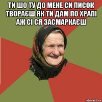 ти шо ту до мене си писок твораєш як ти дам по храпі аж сі ся засмаркаєш 