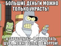 - большие деньги можно только украсть! - а заработать? - а заработать, шура, можно только геморрой!