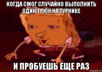 когда смог случайно выполнить один трюк на турнике и пробуешь еще раз