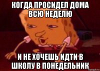 когда просидел дома всю неделю и не хочешь идти в школу в понедельник