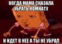 когда мама сказала убрать комнату и идет в нее а ты не убрал