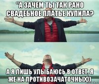 "а зачем ты так рано свадебное платье купила? а я лишь улыбаюсь в ответ, я же на противозачаточных))