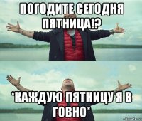 погодите сегодня пятница!? *каждую пятницу я в говно*