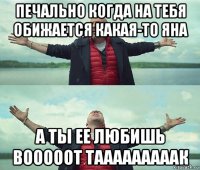 печально когда на тебя обижается какая-то яна а ты ее любишь вооооот тааааааааак