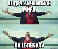 не друг, а чемпион мира по еблеболу