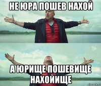 не юра пошев нахой а юрище пошевище нахойище