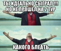 ты идеально сыграл !!! но не прошел на 2 тур какого блеать