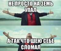 не просто на земь упал а так что шею себе сломал