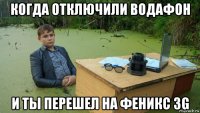 когда отключили водафон и ты перешел на феникс 3g