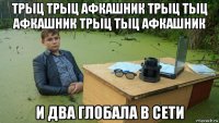 трыц трыц афкашник трыц тыц афкашник трыц тыц афкашник и два глобала в сети