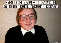 это я смотрел цеховика на нтв что бы ты всегда просматривала 