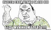 обоссы свои штаны за 200 000 будь мужиком блеать!!!!