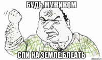 будь мужиком спи на земле,блеать