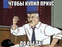 чтобы купил приус до обеда!