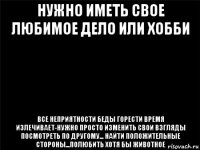 нужно иметь свое любимое дело или хобби все неприятности беды горести время излечивает-нужно просто изменить свои взгляды посмотреть по другому... найти положительные стороны...полюбить хотя бы животное