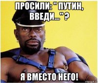 просили: " путин, введи..." ? я вместо него!