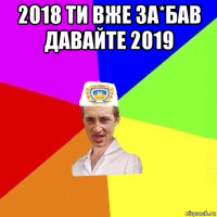 2018 ти вже за*бав давайте 2019 