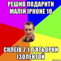 решив подарити малій iphone 10 склеїв 2-і п'ятьорки ізолентой