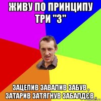 живу по принципу три "з" зацепив завалив забув , затарив затягнув забалдєв ,