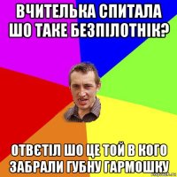 вчителька спитала шо таке безпілотнік? отвєтіл шо це той в кого забрали губну гармошку