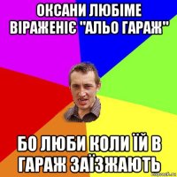 оксани любіме віраженіє "альо гараж" бо люби коли їй в гараж заїзжають