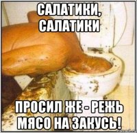 салатики, салатики просил же - режь мясо на закусь!