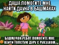 даша:помогите мне найти дауна в башмаках башмачок:ребят помогите мне найти толстую дуру с рукзаком