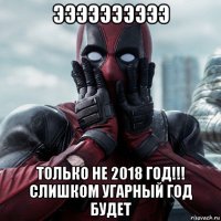 ээээээээээ только не 2018 год!!! слишком угарный год будет