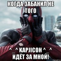 когда забанил не того ^_^ kapjicoh ^_^ идёт за мной!