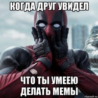 когда друг увидел что ты умеею делать мемы