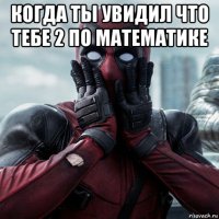 когда ты увидил что тебе 2 по математике 