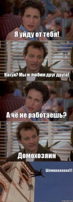 Я уйду от тебя! Нахуя? Мы ж любим друг друга! А чё не работаешь? Домохозяин Шлюхааааааа!!!