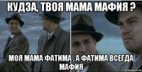 кудза, твоя мама мафия ? моя мама фатима , а фатима всегда мафия