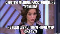 смотри мелкое расстояние чё тупишь! -не ищи шурыгину! -почему? -она тут!