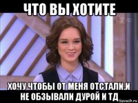 что вы хотите хочу чтобы от меня отстали.и не обзывали дурой и тд