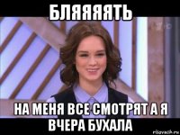 бляяяять на меня все смотрят а я вчера бухала