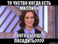 то чуство когда есть миллион кого бы еще посадить????