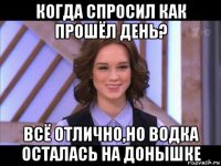 когда спросил как прошёл день? всё отлично,но водка осталась на донышке