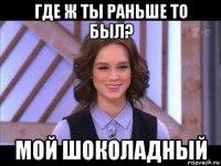 где ж ты раньше то был? мой шоколадный