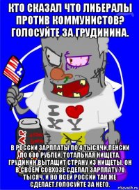 кто сказал что либералы против коммунистов? голосуйте за грудинина. в россии зарплаты по 4 тысячи,пенсии по 600 рублей, тотальная нищета. грудинин вытащит страну из нищеты. он в своем совхозе сделал зарплату 70 тысяч. и во всей россии так же сделает.голосуйте за него.