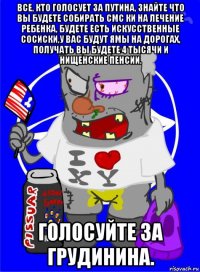 все, кто голосует за путина, знайте что вы будете собирать смс ки на лечение ребенка, будете есть искусственные сосиски,у вас будут ямы на дорогах, получать вы будете 4 тысячи и нищенские пенсии. голосуйте за грудинина.