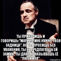 Ты приходишь и говоришь:"Марина, мне нужна твоя задница". Но ты просишь без уважения, ты не предлагаешь ей замуж, ты даже не называешь её "любимая".