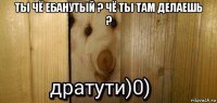 ты чё ебанутый ? чё ты там делаешь ? 